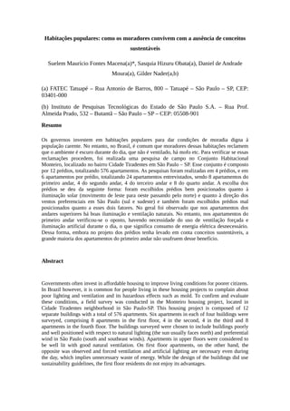 Habitações populares: como os moradores convivem com a ausência de conceitos
sustentáveis
Suelem Maurício Fontes Macena(a)*, Sasquia Hizuru Obata(a), Daniel de Andrade
Moura(a), Gilder Nader(a,b)
(a) FATEC Tatuapé – Rua Antonio de Barros, 800 – Tatuapé – São Paulo – SP, CEP:
03401-000
(b) Instituto de Pesquisas Tecnológicas do Estado de São Paulo S.A. – Rua Prof.
Almeida Prado, 532 – Butantã – São Paulo – SP – CEP: 05508-901
Resumo
Os governos investem em habitações populares para dar condições de moradia digna à
população carente. No entanto, no Brasil, é comum que moradores dessas habitações reclamem
que o ambiente é escuro durante do dia, que não é ventilado, há mofo etc. Para verificar se essas
reclamações procedem, foi realizada uma pesquisa de campo no Conjunto Habitacional
Monteiro, localizado no bairro Cidade Tiradentes em São Paulo – SP. Esse conjunto é composto
por 12 prédios, totalizando 576 apartamentos. As pesquisas foram realizadas em 4 prédios, e em
6 apartamentos por prédio, totalizando 24 apartamentos entrevistados, sendo 8 apartamentos do
primeiro andar, 4 do segundo andar, 4 do terceiro andar e 8 do quarto andar. A escolha dos
prédios se deu da seguinte forma: foram escolhidos prédios bem posicionados quanto à
iluminação solar (movimento de leste para oeste passando pelo norte) e quanto à direção dos
ventos preferenciais em São Paulo (sul e sudeste) e também foram escolhidos prédios mal
posicionados quanto a esses dois fatores. No geral foi observado que nos apartamentos dos
andares superiores há boas iluminação e ventilação naturais. No entanto, nos apartamentos do
primeiro andar verificou-se o oposto, havendo necessidade do uso de ventilação forçada e
iluminação artificial durante o dia, o que significa consumo de energia elétrica desnecessário.
Dessa forma, embora no projeto dos prédios tenha levado em conta conceitos sustentáveis, a
grande maioria dos apartamentos do primeiro andar não usufruem desse benefício.
Abstract
Governments often invest in affordable housing to improve living conditions for poorer citizens.
In Brazil however, it is common for people living in these housing projects to complain about
poor lighting and ventilation and its hazardous effects such as mold. To confirm and evaluate
these conditions, a field survey was conducted in the Monteiro housing project, located in
Cidade Tiradentes neighborhood in São Paulo-SP. This housing project is composed of 12
separate buildings with a total of 576 apartments. Six apartments in each of four buildings were
surveyed, comprising 8 apartments in the first floor, 4 in the second, 4 in the third and 8
apartments in the fourth floor. The buildings surveyed were chosen to include buildings poorly
and well positioned with respect to natural lighting (the sun usually faces north) and preferential
wind in São Paulo (south and southeast winds). Apartments in upper floors were considered to
be well lit with good natural ventilation. On first floor apartments, on the other hand, the
opposite was observed and forced ventilation and artificial lighting are necessary even during
the day, which implies unnecessary waste of energy. While the design of the buildings did use
sustainability guidelines, the first floor residents do not enjoy its advantages.
 