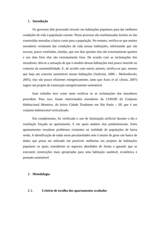 1. Introdução
Os governos têm procurado investir em habitações populares para dar melhores
condições de vida à população carente. Nesse processo são reurbanizadas favelas ou são
construídas moradias a baixo custo para a população. No entanto, verifica-se que muitos
moradores reclamam das condições de vida nessas habitações, informando que são
escuras, pouco ventiladas, úmidas, que nos dias quentes elas são extremamente quentes
e nos dias frios elas são extremamente frias. De acordo com as reclamações dos
moradores, têm-se a sensação de que o modelo dessas habitações está pouco inserido no
contexto da sustentabilidade. E, de acordo com outros autores, verifica-se que, mesmo
que haja um conceito sustentável nessas habitações (Aulicino, 2008 – Medvedovski,
2005), elas são pouco eficientes energeticamente, tanto que Assis et al. (Assis, 2007)
sugere um projeto de construção energeticamente sustentável.
Esse trabalho teve como meta verificar se as reclamações dos moradores
procedem. Para isso, foram entrevistados moradores da COHAB do Conjunto
Habitacional Monteiro, do bairro Cidade Tiradentes em São Paulo – SP, que é um
conjunto habitacional verticalizado.
Em complemento, foi verificado o uso de iluminação artificial durante o dia e
ventilação forçada no apartamento. E em quais andares elas predominavam. Estes
apontamentos ressaltam problemas existentes na realidade de populações de baixa
renda. A identificação de todas essas peculiaridades tem o intuito de gerar um banco de
dados que possa ser utilizado em possíveis melhorias em projetos de habitações
populares os quais considerem os aspectos abordados de forma a garantir que se
executem construções mais apropriadas para uma habitação saudável, econômica e
portanto sustentável.
2. Metodologia
2.1. Critério de escolha dos apartamentos avaliados
 