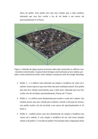 altura do prédio. Esse prédio tem uma face voltada para o lado nordeste,
indicando que essa face recebe a luz do sol desde o seu nascer até
aproximadamente às 16 horas;
Figura 2. Altitudes de alguns pontos do terreno onde estão construídos os edifícios com
moradores entrevistados. A quina frontal da figura está localizada na face sudeste, por
onde o vento preferencial incide (fotos obtidas e tratada por meio do Google Sketchup)
• Prédio 2 – é o edifício mais obstruído em relação à incidência do vento sul e
sudeste. Assim espera-se que esse tenha uma pior ventilação natural. Esse prédio
tem uma face voltada, praticamente, para o lado norte, indicando que essa face
recebe a luz do sol desde, aproximadamente, 9 horas até 17 horas;
• Prédio 3 – é o edifício mais desobstruído para receber o vento sul e sudeste. Sua
também possui uma face voltada para nordeste e devido à elevação do terreno,
esse prédio recebe a luz do sol desde o seu nascer até aproximadamente às 16
horas; e
• Prédio 4 – também possui uma face desobstruída em relação à incidência dos
ventos sul e sudeste. E com relação à incidência do sol, está numa situação
similar à do prédio 2. A escolha do prédio 4 foi baseada numa comparação direta
 