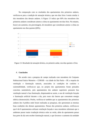 Na comparação com os resultados dos apartamentos dos primeiros andares,
verificou-se para a condição de sensação térmica, que nos dias frios é muito similar à
dos moradores dos demais andares. A Figura 13 indica que 60% dos moradores dos
primeiros andares consideram ameno o clima no apartamento em dias frios. No entanto,
houve um aumento, em porcentagem, de moradores que consideram ameno o clima no
apartamento nos dias quentes (60%).
Figura 13. Resultado da sensação térmica, no primeiro andar, nos dias quentes e frios
4. Conclusões
De acordo com a pesquisa de campo realizada com moradores do Conjunto
Habitacional Inácio Monteiro – COHAB – na cidade de São Paulo – SP, a respeito de
ventilação e iluminação naturais, associados às condições de conforto e
sustentabilidade, verificou-se que, no projeto dos apartamentos foram pensados
conceitos sustentáveis, pois apartamentos dos andares superiores possuem boa
ventilação natural e boa iluminação, dispensando-se assim, o uso de ventilação forçada
e iluminação artificial durante o dia, pois esses são fatores que consomem energia
elétrica desnecessária. Porém, verificou-se também que os apartamentos dos primeiros
andares dos 4 prédios onde foram realizadas as pesquisas, não apresentam as mesmas
boas condições dos demais apartamentos. Nesses dos primeiros andares, verificou-se
que 6 de 8 apartamentos utilizam ventilação forçada e seus moradores informam que o
ambiente possui maior irradiação térmica solar no verão, além do apartamento passar
boa parte do dia sem receber iluminação natural, o que favorece o aumento da umidade
 