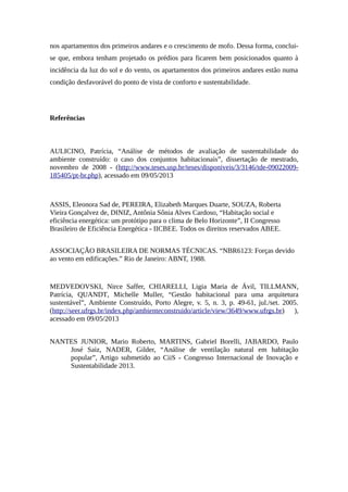 nos apartamentos dos primeiros andares e o crescimento de mofo. Dessa forma, conclui-
se que, embora tenham projetado os prédios para ficarem bem posicionados quanto à
incidência da luz do sol e do vento, os apartamentos dos primeiros andares estão numa
condição desfavorável do ponto de vista de conforto e sustentabilidade.
Referências
AULICINO, Patrícia, “Análise de métodos de avaliação de sustentabilidade do
ambiente construído: o caso dos conjuntos habitacionais”, dissertação de mestrado,
novembro de 2008 - (http://www.teses.usp.br/teses/disponiveis/3/3146/tde-09022009-
185405/pt-br.php), acessado em 09/05/2013
ASSIS, Eleonora Sad de, PEREIRA, Elizabeth Marques Duarte, SOUZA, Roberta
Vieira Gonçalvez de, DINIZ, Antônia Sônia Alves Cardoso, “Habitação social e
eficiência energética: um protótipo para o clima de Belo Horizonte”, II Congresso
Brasileiro de Eficiência Energética - IICBEE. Todos os direitos reservados ABEE.
ASSOCIAÇÃO BRASILEIRA DE NORMAS TÉCNICAS. “NBR6123: Forças devido
ao vento em edificações.” Rio de Janeiro: ABNT, 1988.
MEDVEDOVSKI, Nirce Saffer, CHIARELLI, Ligia Maria de Ávil, TILLMANN,
Patrícia, QUANDT, Michelle Muller, “Gestão habitacional para uma arquitetura
sustentável”, Ambiente Construído, Porto Alegre, v. 5, n. 3, p. 49-61, jul./set. 2005.
(http://seer.ufrgs.br/index.php/ambienteconstruido/article/view/3649/www.ufrgs.br) ),
acessado em 09/05/2013
NANTES JUNIOR, Mario Roberto, MARTINS, Gabriel Borelli, JABARDO, Paulo
José Saiz, NADER, Gilder, “Análise de ventilação natural em habitação
popular”, Artigo submetido ao CiiS - Congresso Internacional de Inovação e
Sustentabilidade 2013.
 