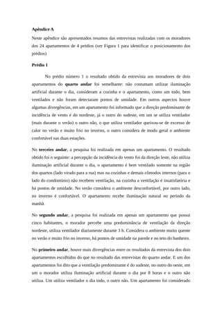 Apêndice A
Neste apêndice são apresentados resumos das entrevistas realizadas com os moradores
dos 24 apartamentos de 4 prédios (ver Figura 1 para identificar o posicionamento dos
prédios)
Prédio 1
No prédio número 1 o resultado obtido da entrevista aos moradores de dois
apartamentos do quarto andar foi semelhante: não costumam utilizar iluminação
artificial durante o dia, consideram a cozinha e o apartamento, como um todo, bem
ventilados e não foram detectaram pontos de umidade. Em outros aspectos houve
algumas divergências, em um apartamento foi informado que a direção predominante de
incidência de vento é do nordeste, já o outro do sudeste, em um se utiliza ventilador
(mais durante o verão) o outro não, o que utiliza ventilador queixou-se de excesso de
calor no verão e muito frio no inverno, o outro considera de modo geral o ambiente
confortável nas duas estações.
No terceiro andar, a pesquisa foi realizada em apenas um apartamento. O resultado
obtido foi o seguinte: a percepção da incidência do vento foi da direção leste, não utiliza
iluminação artificial durante o dia, o apartamento é bem ventilado somente na região
dos quartos (lado virado para a rua) mas na cozinhas e demais cômodos internos (para o
lado do condomínio) não recebem ventilação, na cozinha a ventilação é insatisfatória e
há pontos de umidade. No verão considera o ambiente desconfortável, por outro lado,
no inverno é confortável. O apartamento recebe iluminação natural no período da
manhã.
No segundo andar, a pesquisa foi realizada em apenas um apartamento que possui
cinco habitantes, o morador percebe uma predominância de ventilação da direção
nordeste, utiliza ventilador diariamente durante 3 h. Considera o ambiente muito quente
no verão e muito frio no inverno, há pontos de umidade na parede e no teto do banheiro.
No primeiro andar, houve mais divergências entre os resultados da entrevista dos dois
apartamentos escolhidos do que no resultado das entrevistas do quarto andar. E um dos
apartamentos foi dito que a ventilação predominante é do sudeste, no outro do oeste, em
um o morador utiliza iluminação artificial durante o dia por 8 horas e o outro não
utiliza. Um utiliza ventilador o dia todo, o outro não. Um apartamento foi considerado
 