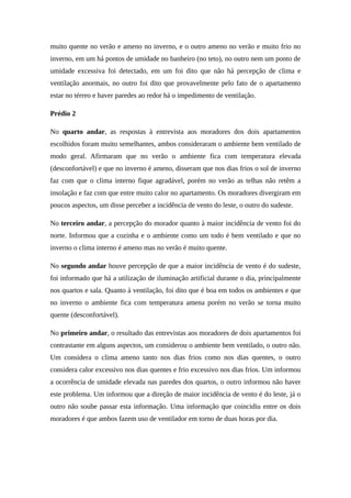 muito quente no verão e ameno no inverno, e o outro ameno no verão e muito frio no
inverno, em um há pontos de umidade no banheiro (no teto), no outro nem um ponto de
umidade excessiva foi detectado, em um foi dito que não há percepção de clima e
ventilação anormais, no outro foi dito que provavelmente pelo fato de o apartamento
estar no térreo e haver paredes ao redor há o impedimento de ventilação.
Prédio 2
No quarto andar, as respostas à entrevista aos moradores dos dois apartamentos
escolhidos foram muito semelhantes, ambos consideraram o ambiente bem ventilado de
modo geral. Afirmaram que no verão o ambiente fica com temperatura elevada
(desconfortável) e que no inverno é ameno, disseram que nos dias frios o sol de inverno
faz com que o clima interno fique agradável, porém no verão as telhas não retêm a
insolação e faz com que entre muito calor no apartamento. Os moradores divergiram em
poucos aspectos, um disse perceber a incidência de vento do leste, o outro do sudeste.
No terceiro andar, a percepção do morador quanto à maior incidência de vento foi do
norte. Informou que a cozinha e o ambiente como um todo é bem ventilado e que no
inverno o clima interno é ameno mas no verão é muito quente.
No segundo andar houve percepção de que a maior incidência de vento é do sudeste,
foi informado que há a utilização de iluminação artificial durante o dia, principalmente
nos quartos e sala. Quanto à ventilação, foi dito que é boa em todos os ambientes e que
no inverno o ambiente fica com temperatura amena porém no verão se torna muito
quente (desconfortável).
No primeiro andar, o resultado das entrevistas aos moradores de dois apartamentos foi
contrastante em alguns aspectos, um considerou o ambiente bem ventilado, o outro não.
Um considera o clima ameno tanto nos dias frios como nos dias quentes, o outro
considera calor excessivo nos dias quentes e frio excessivo nos dias frios. Um informou
a ocorrência de umidade elevada nas paredes dos quartos, o outro informou não haver
este problema. Um informou que a direção de maior incidência de vento é do leste, já o
outro não soube passar esta informação. Uma informação que coincidiu entre os dois
moradores é que ambos fazem uso de ventilador em torno de duas horas por dia.
 
