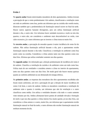 Prédio 3
No quarto andar foram entrevistados moradores de dois apartamentos. Ambos tiveram
a percepção de que o vento predominante é do sudeste, classificaram a ventilação como
um todo no ambiente como boa, porém um informou que na cozinha não ventila muito,
disseram também que a predominância de iluminação natural ocorre no final da tarde.
Houve outros aspectos bastante divergentes, pois um utiliza iluminação artificial
durante o dia, o outro não. Um informou haver umidade excessiva e mofo no teto dos
quartos, o outro não, um considerou o ambiente mais desconfortável no verão, com
calor excessivo, já o outro informou que no inverno o clima torna-se muito frio.
No terceiro andar, a percepção do morador quanto à maior incidência de vento foi do
sudeste. Não utiliza iluminação artificial durante o dia, pois o apartamento recebe
iluminação natural durante o dia todo. Classificou a ventilação no ambiente como boa
assim como na cozinha. Considerou o clima ameno tanto nos dias quentes como nos
dias frios. Afirmou que utiliza ventilador somente nos dias quentes.
No segundo andar, foi informado que a direção predominante de incidência de vento é
do sudeste. Classifica a ventilação da cozinha e do ambiente como um todo como boa.
Utiliza mais de um ventilador e considera ameno o clima no interior do apartamento,
tanto nos dias quentes como nos dias frios. De modo geral não houve muitas queixas
quanto ao conforto ambiental ou uso demasiado de energia elétrica.
No primeiro andar, as respostas dos moradores dos dois apartamentos escolhidos não
foram muito uniformes, um teve a percepção de que a direção de maior incidência de
vento é do leste, o outro do sudeste. Ambos os moradores consideram a ventilação do
ambiente ruim e quanto à cozinha, um informou que não há ventilação e o outro
classificou como média. Um utiliza o ventilador durante o dia todo e o outro somente
vinte minutos por dia. Ambos afirmaram haver pontos de umidade elevada e formação
de mofo e que nos dias quentes o clima interno fica muito quente, já nos dias frios, um
considerou o clima ameno e o outro, muito frio, um informou que o apartamento recebe
iluminação natural no final da tarde, o outro afirmou não receber iluminação natural em
nenhum momento do dia.
 