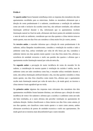 Prédio 4
No quarto andar houve bastante semelhança entre as respostas dos moradores dos dois
apartamentos escolhidos para as entrevistas. Ambos os moradores afirmaram que a
direção do vento predominante é o sudoeste, consideraram a ventilação do ambiente
como um todo e inclusive da cozinha como boa, não utilizam ventilador, não utilizam
iluminação artificial durante o dia, informaram que os apartamentos recebem
iluminação natural no final da tarde, afirmaram não haver pontos de umidade excessiva
e nem de mofo no ambiente, consideram que nos dias quentes o clima interno torna-se
muito quente, mas nos dias frios um considera o clima muito frio já o outro, ameno.
No terceiro andar, o morador informou que a direção do vento predominante é do
sudoeste, utiliza lâmpadas incandescentes, considera a ventilação da cozinha e todo o
ambiente como boa, utiliza ventilador por volta de três horas por dia, considera o
ambiente interno nos dias quentes muito quente e nos dias frios muito frio, afirmou a
ocorrência de umidade excessiva e mofo nas paredes dos quartos e afirmou que o
apartamento recebe iluminação natural por volta de meio dia.
No segundo andar a percepção de maior incidência de vento do morador foi do
sudeste, a consideração do mesmo quanto à ventilação da cozinha é média, mas do
ambiente como um todo considerou como boa, o morador utiliza ventilador durante a
noite, não utiliza iluminação artificial durante o dia, nos dias quentes considera o clima
muito quente, nos dias frios classifica como muito frio, afirmou que o apartamento
recebe mais iluminação natural por volta de meio dia e, de modo geral, no inverno o
clima interno é mais agradável que no verão.
No primeiro andar algumas das respostas mais relevantes dos moradores dos dois
apartamentos escolhidos foram bastante distintas, um informou que a direção de maior
incidência de vento é do sudoeste e afirmou que a cozinha e o ambiente como um todo
são bem ventilados, já o outro afirmou não perceber ventilação no apartamento de
nenhuma direção. Ambos classificaram o clima interno nos dias frios como ameno, já
nos dias quentes, um classificou como muito quente e o outro como ameno, ambos
afirmaram ocorrência de pontos de umidade excessiva e mofo nos apartamentos. De
modo geral um se mostrou mais desconfortável que o outro morador.
 