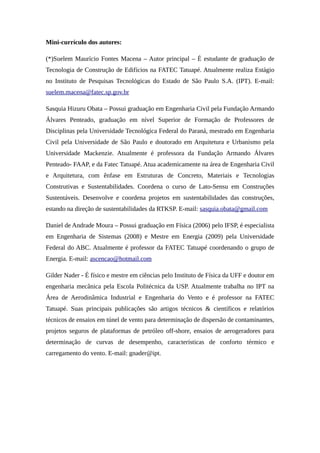 Mini-currículo dos autores:
(*)Suelem Maurício Fontes Macena – Autor principal – É estudante de graduação de
Tecnologia de Construção de Edifícios na FATEC Tatuapé. Atualmente realiza Estágio
no Instituto de Pesquisas Tecnológicas do Estado de São Paulo S.A. (IPT). E-mail:
suelem.macena@fatec.sp.gov.br
Sasquia Hizuru Obata – Possui graduação em Engenharia Civil pela Fundação Armando
Álvares Penteado, graduação em nível Superior de Formação de Professores de
Disciplinas pela Universidade Tecnológica Federal do Paraná, mestrado em Engenharia
Civil pela Universidade de São Paulo e doutorado em Arquitetura e Urbanismo pela
Universidade Mackenzie. Atualmente é professora da Fundação Armando Álvares
Penteado- FAAP, e da Fatec Tatuapé. Atua academicamente na área de Engenharia Civil
e Arquitetura, com ênfase em Estruturas de Concreto, Materiais e Tecnologias
Construtivas e Sustentabilidades. Coordena o curso de Lato-Sensu em Construções
Sustentáveis. Desenvolve e coordena projetos em sustentabilidades das construções,
estando na direção de sustentabilidades da RTKSP. E-mail: sasquia.obata@gmail.com
Daniel de Andrade Moura – Possui graduação em Física (2006) pelo IFSP, é especialista
em Engenharia de Sistemas (2008) e Mestre em Energia (2009) pela Universidade
Federal do ABC. Atualmente é professor da FATEC Tatuapé coordenando o grupo de
Energia. E-mail: ascencao@hotmail.com
Gilder Nader - É físico e mestre em ciências pelo Instituto de Física da UFF e doutor em
engenharia mecânica pela Escola Politécnica da USP. Atualmente trabalha no IPT na
Área de Aerodinâmica Industrial e Engenharia do Vento e é professor na FATEC
Tatuapé. Suas principais publicações são artigos técnicos & científicos e relatórios
técnicos de ensaios em túnel de vento para determinação de dispersão de contaminantes,
projetos seguros de plataformas de petróleo off-shore, ensaios de aerogeradores para
determinação de curvas de desempenho, características de conforto térmico e
carregamento do vento. E-mail: gnader@ipt.
 