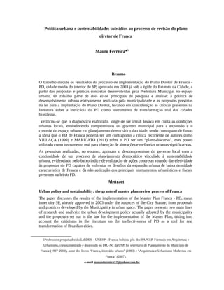 Política urbana e sustentabilidade: subsídios ao processo de revisão do plano
diretor de Franca
Mauro Ferreira*1
Resumo
O trabalho discute os resultados do processo de implementação do Plano Diretor de Franca -
PD, cidade média do interior de SP, aprovado em 2003 já sob a égide do Estatuto da Cidade, a
partir das propostas e práticas concretas desenvolvidas pela Prefeitura Municipal no espaço
urbano. O trabalho parte de dois eixos principais de pesquisa e análise: a política de
desenvolvimento urbano efetivamente realizada pela municipalidade e as propostas previstas
na lei para a implantação do Plano Diretor, levando em consideração as críticas presentes na
literatura sobre a ineficácia do PD como instrumento de transformação real das cidades
brasileiras.
Verificou-se que o diagnóstico elaborado, longe de ser irreal, levava em conta as condições
urbanas locais, estabelecendo compromissos do governo municipal para a expansão e o
controle do espaço urbano e o planejamento democrático da cidade, tendo como pano de fundo
a ideia que o PD de Franca poderia ser um contraponto à crítica recorrente de autores como
VILLAÇA (1999) e MARICATO (2011) sobre o PD ser um “plano-discurso”, mas pouco
utilizado como instrumento real para obtenção de alterações e melhorias urbanas significativas.
As pesquisas realizadas, no entanto, apontam o descompromisso do governo local com a
continuidade de um processo de planejamento democrático vinculado à sustentabilidade
urbana, evidenciado pelo baixo índice de realização de ações concretas visando dar efetividade
às propostas do PD capazes de enfrentar os desafios da expansão urbana de baixa densidade
característica de Franca e da não aplicação dos principais instrumentos urbanísticos e fiscais
presentes na lei do PD.
Abstract
Urban policy and sustainability: the grants of master plan review process of Franca
The paper discusses the results of the implementation of the Master Plan Franca - PD, mean
inner city SP, already approved in 2003 under the auspices of the City Statute, from proposals
and practices developed by the Municipality in urban space. The paper presents two main lines
of research and analysis: the urban development policy actually adopted by the municipality
and the proposals set out in the law for the implementation of the Master Plan, taking into
account the criticisms in the literature on the ineffectiveness of PD as a tool for real
transformation of Brazilian cities.
1Professor e pesquisador do LabDES – UNESP – Franca, bolsista pós-doc FAPESP. Formado em Arquitetura e
Urbanismo, cursou mestrado e doutorado no IAU-SC da USP, foi secretário de Planejamento do Município de
Franca (1997-2004), autor dos livros “Franca, itinerário urbano” (1983) e “Arquitetura e Urbanismo Modernos em
Franca” (2007).
e-mail mauroferreira52@yahoo.com.br
 