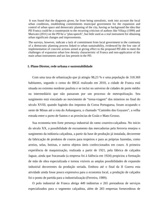 It was found that the diagnosis given, far from being unrealistic, took into account the local
urban conditions, establishing commitments municipal government for the expansion and
control of urban space and democratic planning of the city, having as background the idea that
PD Franca could be a counterpoint to the recurring criticism of authors like Villaça (1999) and
Maricato (2011) on the PD be a "plan-speech", but little used as a real instrument for obtaining
urban significant changes and improvements.
The surveys, however, indicate a lack of commitment from local government to the continuity
of a democratic planning process linked to urban sustainability, evidenced by the low rate of
implementation of concrete actions aimed at giving effect to the proposed PD able to meet the
challenges of expansion urban low density characteristic of Franca and non-application of the
main urban instruments and tax law present in the PD.
1. Plano Diretor, rede urbana e sustentabilidade
Com uma taxa de urbanização que já atingiu 98,23 % e uma população de 318.369
habitantes, segundo o censo do IBGE realizado em 2010, a cidade de Franca está
situada no extremo nordeste paulista e se inclui no universo de cidades de porte médio
ou intermediário que não passaram por um processo de metropolização. Seu
surgimento está vinculado ao movimento de “torna-viagem” dos mineiros no final do
século XVIII, quando fugindo dos impostos da Coroa Portuguesa, foram ocupando o
oeste de Minas até a rota do Anhanguera, o chamado “Caminho dos Goyazes”, a velha
estrada entre o porto de Santos e as províncias de Goiás e Mato Grosso.
Sua economia tem forte presença industrial do ramo coureiro-calçadista. No início
do século XX, a possibilidade de escoamento das mercadorias pela ferrovia ensejou o
surgimento da indústria calçadista, a partir da base de produção já instalada, decorrente
da fabricação de produtos de couros para tropeiros e para as próprias fazendas, como
arreios, selas, botinas, e outros objetos úteis confeccionados em couro. A primeira
experiência de maquinização, realizada a partir de 1921, pela fábrica de calçados
Jaguar, ainda que fracassada (a empresa foi à falência em 1924) propiciou a formação
de mão de obra especializada e tornou visíveis as amplas possibilidades de expansão
industrial decorrentes da produção seriada. Embora até o final da II Guerra esta
atividade ainda fosse pouco expressiva para a economia local, a produção de calçados
foi o ponto de partida para a industrialização (Ferreira, 1989).
O polo industrial de Franca abriga 449 indústrias e 265 prestadoras de serviços
especializados para o segmento calçadista, além de 283 empresas fornecedoras de
 