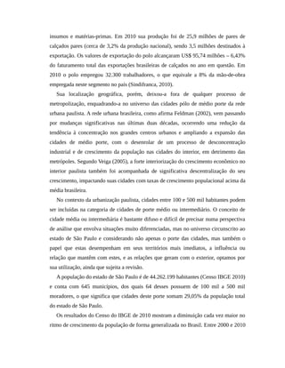 insumos e matérias-primas. Em 2010 sua produção foi de 25,9 milhões de pares de
calçados pares (cerca de 3,2% da produção nacional), sendo 3,5 milhões destinados à
exportação. Os valores de exportação do polo alcançaram US$ 95,74 milhões – 6,43%
do faturamento total das exportações brasileiras de calçados no ano em questão. Em
2010 o polo empregou 32.300 trabalhadores, o que equivale a 8% da mão-de-obra
empregada neste segmento no país (Sindifranca, 2010).
Sua localização geográfica, porém, deixou-a fora de qualquer processo de
metropolização, enquadrando-a no universo das cidades pólo de médio porte da rede
urbana paulista. A rede urbana brasileira, como afirma Feldman (2002), vem passando
por mudanças significativas nas últimas duas décadas, ocorrendo uma redução da
tendência à concentração nos grandes centros urbanos e ampliando a expansão das
cidades de médio porte, com o desenrolar de um processo de desconcentração
industrial e de crescimento da população nas cidades do interior, em detrimento das
metrópoles. Segundo Veiga (2005), a forte interiorização do crescimento econômico no
interior paulista também foi acompanhada de significativa descentralização do seu
crescimento, impactando suas cidades com taxas de crescimento populacional acima da
média brasileira.
No contexto da urbanização paulista, cidades entre 100 e 500 mil habitantes podem
ser incluídas na categoria de cidades de porte médio ou intermediário. O conceito de
cidade média ou intermediária é bastante difuso e difícil de precisar numa perspectiva
de análise que envolva situações muito diferenciadas, mas no universo circunscrito ao
estado de São Paulo e considerando não apenas o porte das cidades, mas também o
papel que estas desempenham em seus territórios mais imediatos, a influência ou
relação que mantêm com estes, e as relações que geram com o exterior, optamos por
sua utilização, ainda que sujeita a revisão.
A população do estado de São Paulo é de 44.262.199 habitantes (Censo IBGE 2010)
e conta com 645 municípios, dos quais 64 desses possuem de 100 mil a 500 mil
moradores, o que significa que cidades deste porte somam 29,05% da população total
do estado de São Paulo.
Os resultados do Censo do IBGE de 2010 mostram a diminuição cada vez maior no
ritmo de crescimento da população de forma generalizada no Brasil. Entre 2000 e 2010
 