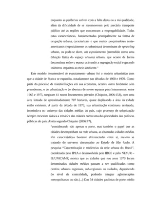 enquanto as periferias sofrem com a falta desta ou a má qualidade,
além da dificuldade de se locomoverem pelo precário transporte
público até as regiões que concentram a empregabilidade. Todas
estas características, fundamentadas principalmente na forma de
ocupação urbana, caracterizam o que muitos pesquisadores norte-
americanos (especialmente os urbanistas) denominam de sprawling
urbano, ou pode-se dizer, um espraiamento (entendido como uma
diluição física do espaço urbano) urbano, que ocorre de forma
descontínua sobre o espaço acirrando a segregação social e gerando
inúmeros impactos ao meio ambiente.”
Este modelo insustentável de espraiamento urbano foi o modelo urbanístico com
que a cidade de Franca se expandiu, notadamente nas décadas de 1960 e 1970. Como
parte do processo de transformações em sua economia, ocorreu outro fenômeno sem
precedentes, o de urbanização e de abertura de novos espaços para loteamentos: entre
1965 e 1975, surgiram 41 novos loteamentos privados (Chiquito, 2006:153), com uma
área loteada de aproximadamente 707 hectares, quase duplicando a área da cidade
então existente. A partir da década de 1970, sua urbanização continuou acelerada,
inserindo-a no universo das cidades médias do país, cujo processo de urbanização
sempre crescente coloca a temática das cidades como uma das prioridades das políticas
públicas do país. Ainda segundo Chiquito (2006:87),
“considerando não apenas o porte, mas também o papel que as
cidades desempenham na rede urbana, as chamadas cidades médias
têm características bastante diferenciadas entre si, mesmo se
tratando do universo circunscrito ao Estado de São Paulo. A
pesquisa “Caracterização e tendências da rede urbana do Brasil”,
coordenada pelo IPEA e desenvolvida pelo IBGE e pelo NESUR –
IE/UNICAMP, mostra que as cidades que nos anos 1970 foram
denominadas cidades médias passam a ser qualificadas como
centros urbanos regionais, sub-regionais ou isolados, dependendo
do nível de centralidade, podendo integrar aglomerações
metropolitanas ou não.(...) Das 54 cidades paulistas de porte médio
 