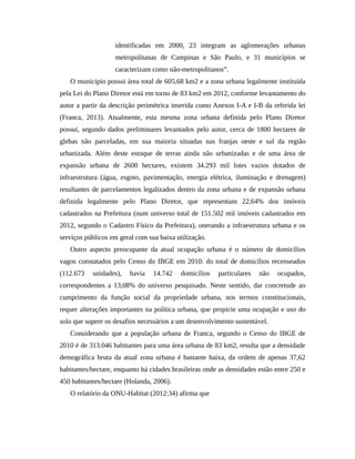 identificadas em 2000, 23 integram as aglomerações urbanas
metropolitanas de Campinas e São Paulo, e 31 municípios se
caracterizam como não-metropolitanos”.
O município possui área total de 605,68 km2 e a zona urbana legalmente instituída
pela Lei do Plano Diretor está em torno de 83 km2 em 2012, conforme levantamento do
autor a partir da descrição perimétrica inserida como Anexos I-A e I-B da referida lei
(Franca, 2013). Atualmente, esta mesma zona urbana definida pelo Plano Diretor
possui, segundo dados preliminares levantados pelo autor, cerca de 1800 hectares de
glebas não parceladas, em sua maioria situadas nas franjas oeste e sul da região
urbanizada. Além deste estoque de terras ainda não urbanizadas e de uma área de
expansão urbana de 2600 hectares, existem 34.293 mil lotes vazios dotados de
infraestrutura (água, esgoto, pavimentação, energia elétrica, iluminação e drenagem)
resultantes de parcelamentos legalizados dentro da zona urbana e de expansão urbana
definida legalmente pelo Plano Diretor, que representam 22,64% dos imóveis
cadastrados na Prefeitura (num universo total de 151.502 mil imóveis cadastrados em
2012, segundo o Cadastro Físico da Prefeitura), onerando a infraestrutura urbana e os
serviços públicos em geral com sua baixa utilização.
Outro aspecto preocupante da atual ocupação urbana é o número de domicílios
vagos constatados pelo Censo do IBGE em 2010: do total de domicílios recenseados
(112.673 unidades), havia 14.742 domicílios particulares não ocupados,
correspondentes a 13,08% do universo pesquisado. Neste sentido, dar concretude ao
cumprimento da função social da propriedade urbana, nos termos constitucionais,
requer alterações importantes na política urbana, que propicie uma ocupação e uso do
solo que supere os desafios necessários a um desenvolvimento sustentável.
Considerando que a população urbana de Franca, segundo o Censo do IBGE de
2010 é de 313.046 habitantes para uma área urbana de 83 km2, resulta que a densidade
demográfica bruta da atual zona urbana é bastante baixa, da ordem de apenas 37,62
habitantes/hectare, enquanto há cidades brasileiras onde as densidades estão entre 250 e
450 habitantes/hectare (Holanda, 2006).
O relatório da ONU-Habitat (2012:34) afirma que
 