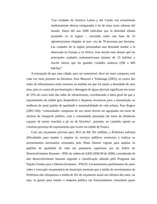 “Las ciudades de America Latina y del Caribe son actualmente
medianamente densas comparadas a las de otras areas urbanas del
mundo. Datos del ano 2000 indicaban que la densidad urbana
promedio en la region – calculada sobre una base de 25
aglomeraciones elegidas al azar– era de 70 personas por hectarea.
Las ciudades de la region presentaban una densidad similar a la
observada en Europa y en Africa; eran mucho mas densas que las
principales ciudades norteamericanas (menos de 25 hab/ha) y
mucho menos que las grandes ciudades asiáticas (200 a 400
hab/ha).”
A concepção de que uma cidade, para ser sustentável, deve ser mais compacta, está
cada vez mais presente na literatura. Para Mascaró e Yoshinaga (2005), os custos das
redes de infraestrutura serão menores na medida em que for maior a densidade de uma
área, pois os custos de pavimentação e drenagem de águas pluviais significam em torno
de 55% do custo total das redes de infraestrutura, corroborando a ideia geral de que o
espraiamento da cidade gera desperdício e despesas excessivas para a manutenção ou
melhoria do atual padrão de qualidade e sustentabilidade da vida urbana. Para Rogers
(2001:166), “comunidades compactas de uso misto devem ser agrupadas em torno de
núcleos de transporte público, com a comunidade planejada em torno de distâncias
capazes de serem vencidas a pé ou de bicicleta”, portanto, no caminho oposto ao
contínuo processo de espraiamento que ocorre na cidade de Franca.
Com um orçamento previsto para 2013 de R$ 592 milhões, a Prefeitura enfrenta
dificuldades para manter e ampliar os serviços públicos essenciais e realizar os
investimentos necessários orientados pelo Plano Diretor vigente para ampliar os
padrões de qualidade de vida em patamares superiores aos do Índice de
Desenvolvimento Humano - IDH, da ordem de 0,820 (IDH-M de 2000), considerado de
alto desenvolvimento humano segundo a classificação adotada pelo Programa das
Nações Unidas para o Desenvolvimento - PNUD. Levantamentos preliminares do autor
sobre a execução orçamentária do município mostram que a média de investimentos da
Prefeitura não ultrapassou a média de 4% do orçamento anual nos últimos dez anos, ou
seja, os gastos para manter a máquina pública em funcionamento consomem quase
 