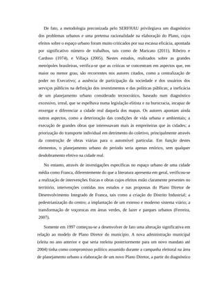 De fato, a metodologia preconizada pelo SERFHAU privilegiava um diagnóstico
dos problemas urbanos e uma pretensa racionalidade na elaboração do Plano, cujos
efeitos sobre o espaço urbano foram muito criticados por sua escassa eficácia, apontada
por significativo número de trabalhos, tais como de Maricato (2011), Ribeiro e
Cardoso (1974), e Villaça (2005). Nestes estudos, realizados sobre as grandes
metrópoles brasileiras, verifica-se que as críticas se concentram em aspectos que, em
maior ou menor grau, são recorrentes nos autores citados, como a centralização de
poder no Executivo; a ausência de participação da sociedade e dos usuários dos
serviços públicos na definição dos investimentos e das políticas públicas; a ineficácia
de um planejamento urbano considerado tecnocrático, baseado num diagnóstico
excessivo, irreal, que se espelhava numa legislação elitista e na burocracia, incapaz de
enxergar e diferenciar a cidade real daquela dos mapas. Os autores apontam ainda
outros aspectos, como a deterioração das condições de vida urbana e ambientais; a
execução de grandes obras que interessavam mais às empreiteiras que às cidades; a
priorização do transporte individual em detrimento do coletivo, principalmente através
da construção de obras viárias para o automóvel particular. Em função destes
elementos, o planejamento urbano do período seria apenas retórico, sem qualquer
desdobramento efetivo na cidade real.
No entanto, através de investigações específicas no espaço urbano de uma cidade
média como Franca, diferentemente do que a literatura apresenta em geral, verificou-se
a realização de intervenções físicas e obras cujos efeitos estão claramente presentes no
território, intervenções contidas nos estudos e nas propostas do Plano Diretor de
Desenvolvimento Integrado de Franca, tais como a criação do Distrito Industrial; a
pedestrianização do centro; a implantação de um extenso e moderno sistema viário; a
transformação de voçorocas em áreas verdes, de lazer e parques urbanos (Ferreira,
2007).
Somente em 1997 começou-se a desenvolver de fato uma alteração significativa em
relação ao modelo de Plano Diretor do município. A nova administração municipal
(eleita no ano anterior e que seria reeleita posteriormente para um novo mandato até
2004) tinha como compromisso político assumido durante a campanha eleitoral na área
de planejamento urbano a elaboração de um novo Plano Diretor, a partir do diagnóstico
 