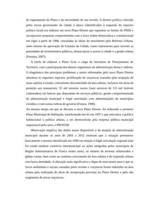 do esgotamento do Plano e da necessidade de sua revisão. A diretriz política colocada
pelos novos governantes da cidade à época (identificados à esquerda do espectro
político local) era elaborar um novo Plano Diretor que superasse os limites do PDDI e
incorporasse propostas comprometidas com a nova ordem democrática e constitucional
em vigor a partir de 1988, vinculadas às ideias do movimento pela Reforma Urbana,
antes mesmo da aprovação do Estatuto da Cidade, como instrumento para inverter as
prioridades de investimentos públicos, democratizar o acesso à cidade e a gestão urbana
(Ferreira, 2007).
A tarefa de elaborar o Plano ficou a cargo da Secretaria de Planejamento do
Território, com a participação dos demais organismos da administração direta e indireta.
O diagnóstico dos principais problemas a serem enfrentados pelo novo Plano Diretor
abordava os seguintes aspectos: proliferação de voçorocas causadas pela ocupação de
áreas sujeitas à erosão; crescimento descontrolado da área urbana, inclusive em áreas de
proteção aos mananciais; 35 mil terrenos vazios (num universo de 115 mil imóveis
cadastrados) em bairros que dispunham de serviços públicos; gestão compartimentada
da administração municipal e frágil articulação com administrações de municípios
vizinhos e com outras esferas de governo (Franca, 1998).
Ao mesmo tempo em que se discutia o novo Plano Diretor, foi elaborado o primeiro
Plano Municipal de Habitação, transformado em lei em 1997 e que articulava a política
habitacional à política urbana, a ser desenvolvida pela empresa pública municipal
responsável pelo setor, a PROHAB.
Observação empírica dos dados atuais disponíveis e da atuação da administração
municipal durante os anos de 2003 a 2012 mostram que a situação permanece
basicamente a mesma identificada em 1998 em relação à frágil articulação regional (não
foi criado nenhum consórcio intermunicipal ou ações integradas pelos municípios da
Região Administrativa de Franca nestes anos), ao número de terrenos urbanizados e
glebas vazias, bem como ao contínuo crescimento da área urbana e de expansão urbana
com baixa densidade. A alteração mais significativa e digna de nota nestes anos é que os
riscos ambientais e sociais causados pelas erosões e voçorocas foram reduzidos na área
urbana pela realização de obras de recuperação previstas no Plano Diretor e pelo não
surgimento de novas voçorocas.
 