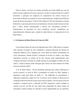 Pode-se afirmar, com base nos estudos realizados por Godoi (2006), que um dos
motivos do não surgimento de novas voçorocas e erosões no espaço urbano foi o notável
incremento e aplicação das exigências de cumprimento das normas técnicas de
preservação ambiental nos projetos de novos empreendimentos, exigidos pela Prefeitura
a partir do decreto municipal n. 7439, de 8 de outubro de 1997, que disciplinou a fixação
de diretrizes e aprovação prévia de novos loteamentos, fruto dos estudos técnicos iniciais
para o Plano Diretor, demonstrando a eficácia dos instrumentos previstos e
implementados na prevenção de novas ocorrências erosivas, notadamente nos
empreendimentos efetuados após a edição do citado decreto e da aprovação da lei do
Plano Diretor.
3. As Propostas do Plano Diretor de Franca de 2003
O novo Plano Diretor de Franca foi elaborado entre 1997 e 1998. Havia, no entanto,
forte oposição de grupos do setor imobiliário à proposta (discutida em dezenas de
audiências públicas), sob a alegação que o novo Plano iria reduzir investimentos em
novos loteamentos, abrindo brechas à formação de favelas na cidade e que alguns
dispositivos previstos no projeto de lei não estavam ainda regulamentados pelo
Congresso Nacional (o Estatuto da Cidade somente foi promulgado em 2001). Por este
motivo, o Plano terminou sendo rechaçado pela Câmara em duas tentativas do Poder
Executivo (Ferreira, 2007).
A lei do Plano Diretor - PD foi finalmente aprovada pela Câmara Municipal na
terceira tentativa, no final de 2002 e promulgada em janeiro de 2003. Segundo o
dispositivo criado pelo Plano na Seção II – Da Edificação ou parcelamento e
edificação compulsória, artigos 54 a 62, os terrenos vazios situados na Macrozona de
Ocupação Preferencial teriam um prazo para serem ocupados. Caso este prazo não fosse
cumprido, a proposta previa a aplicação do IPTU progressivo, sendo excluídos os
imóveis com área até 300 m2, que sejam única propriedade do titular. Porém, tal
instrumento somente poderia ser utilizado se fosse regulamentado por lei específica,
 