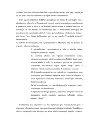 conforme determina o Estatuto da Cidade, o que não ocorreu dez anos após a aprovação
do PD, pois o Executivo não tomou qualquer iniciativa neste sentido.
Outro aspecto importante do PD era a criação de um sistema de informações para o
planejamento urbano local. Tratava-se de construir uma ferramenta de acompanhamento
e gestão das políticas públicas de desenvolvimento urbano, e também contribuir na
construção de um Sistema de Informações para o Planejamento municipal, em
atendimento ao preconizado pela Lei Federal que estabeleceu o Estatuto da Cidade e
pela Lei do Plano Diretor do Município que, em seu capítulo IV, seção IV, artigo 47,
determina que:
“O sistema de informações para o planejamento do Município terá, no mínimo, as
seguintes informações básicas:
I. geo-ambientais, compreendendo o solo, o subsolo, relevo,
hidrografia e cobertura vegetal;
II. cadastros urbanos, em especial equipamentos sociais,
equipamentos urbanos públicos, cadastro imobiliário, áreas vazias,
sistema viário e rede de transporte público de passageiros,
arruamento, infra-estrutura d'água, esgoto, energia elétrica e
telefonia, estabelecimentos industriais, de comércio e serviços;
III. legislações urbanísticas, em especial uso e ocupação do solo,
zoneamento, parcelamento, código de obras, postura e tributação e
áreas especiais de atividades econômicas, preservação ambiental,
histórica e cultural;
IV. sócio-econômicas, em especial demografia, emprego e renda e
zoneamento fiscal imobiliário;
V. operações de serviços públicos, em especial transporte público de
passageiros, saúde, educação, segurança, habitação, cultura,
esportes e lazer.”
Infelizmente, esse dispositivo não foi implantado pela municipalidade, pois o
sistema de informações para o planejamento nunca foi institucionalizado. Os cadastros,
dados e informações das atividades do setor público municipal, quando existentes,
 