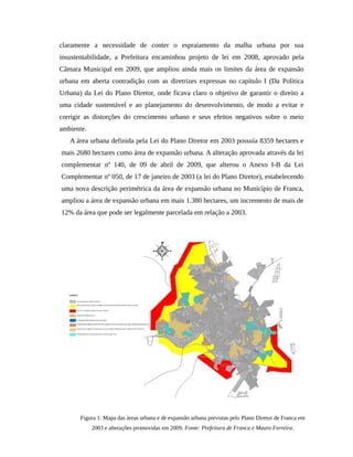 claramente a necessidade de conter o espraiamento da malha urbana por sua
insustentabilidade, a Prefeitura encaminhou projeto de lei em 2008, aprovado pela
Câmara Municipal em 2009, que ampliou ainda mais os limites da área de expansão
urbana em aberta contradição com as diretrizes expressas no capítulo I (Da Política
Urbana) da Lei do Plano Diretor, onde ficava claro o objetivo de garantir o direito a
uma cidade sustentável e ao planejamento do desenvolvimento, de modo a evitar e
corrigir as distorções do crescimento urbano e seus efeitos negativos sobre o meio
ambiente.
A área urbana definida pela Lei do Plano Diretor em 2003 possuía 8359 hectares e
mais 2680 hectares como área de expansão urbana. A alteração aprovada através da lei
complementar nº 140, de 09 de abril de 2009, que alterou o Anexo I-B da Lei
Complementar nº 050, de 17 de janeiro de 2003 (a lei do Plano Diretor), estabelecendo
uma nova descrição perimétrica da área de expansão urbana no Município de Franca,
ampliou a área de expansão urbana em mais 1.380 hectares, um incremento de mais de
12% da área que pode ser legalmente parcelada em relação a 2003.
Figura 1: Mapa das áreas urbana e de expansão urbana previstas pelo Plano Diretor de Franca em
2003 e alterações promovidas em 2009. Fonte: Prefeitura de Franca e Mauro Ferreira.
 