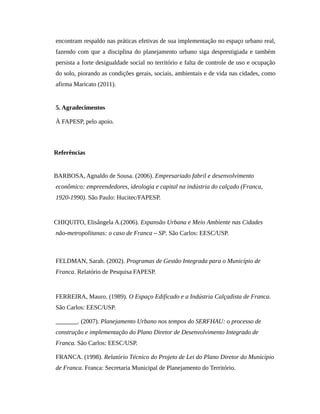 encontram respaldo nas práticas efetivas de sua implementação no espaço urbano real,
fazendo com que a disciplina do planejamento urbano siga desprestigiada e também
persista a forte desigualdade social no território e falta de controle de uso e ocupação
do solo, piorando as condições gerais, sociais, ambientais e de vida nas cidades, como
afirma Maricato (2011).
5. Agradecimentos
À FAPESP, pelo apoio.
Referências
BARBOSA, Agnaldo de Sousa. (2006). Empresariado fabril e desenvolvimento
econômico: empreendedores, ideologia e capital na indústria do calçado (Franca,
1920-1990). São Paulo: Hucitec/FAPESP.
CHIQUITO, Elisângela A.(2006). Expansão Urbana e Meio Ambiente nas Cidades
não-metropolitanas: o caso de Franca – SP. São Carlos: EESC/USP.
FELDMAN, Sarah. (2002). Programas de Gestão Integrada para o Município de
Franca. Relatório de Pesquisa FAPESP.
FERREIRA, Mauro. (1989). O Espaço Edificado e a Indústria Calçadista de Franca.
São Carlos: EESC/USP.
_______. (2007). Planejamento Urbano nos tempos do SERFHAU: o processo de
construção e implementação do Plano Diretor de Desenvolvimento Integrado de
Franca. São Carlos: EESC/USP.
FRANCA. (1998). Relatório Técnico do Projeto de Lei do Plano Diretor do Município
de Franca. Franca: Secretaria Municipal de Planejamento do Território.
 