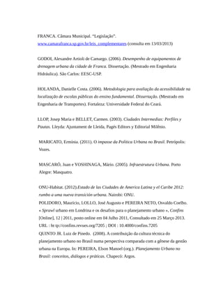 FRANCA. Câmara Municipal. “Legislação”.
www.camarafranca.sp.gov.br/leis_complementares (consulta em 13/03/2013)
GODOI, Alexandre Artioli de Camargo. (2006). Desempenho de equipamentos de
drenagem urbana da cidade de Franca. Dissertação. (Mestrado em Engenharia
Hidráulica). São Carlos: EESC-USP.
HOLANDA, Danielle Costa. (2006). Metodologia para avaliação da acessibilidade na
localização de escolas públicas do ensino fundamental. Dissertação. (Mestrado em
Engenharia de Transportes). Fortaleza: Universidade Federal do Ceará.
LLOP, Josep Maria e BELLET, Carmen. (2003). Ciudades Intermedias: Perfiles y
Pautas. Lleyda: Ajuntament de Lleida, Pagés Editors y Editorial Milênio.
MARICATO, Ermínia. (2011). O impasse da Política Urbana no Brasil. Petrópolis:
Vozes.
MASCARÓ, Juan e YOSHINAGA, Mário. (2005). Infraestrutura Urbana. Porto
Alegre: Masquatro.
ONU-Habitat. (2012).Estado de las Ciudades de America Latina y el Caribe 2012:
rumbo a uma nueva transición urbana. Nairobi: ONU.
POLIDORO, Maurício, LOLLO, José Augusto e PEREIRA NETO, Osvaldo Coelho.
« Sprawl urbano em Londrina e os desafios para o planejamento urbano », Confins
[Online], 12 | 2011, posto online em 04 Julho 2011, Consultado em 25 Março 2013.
URL : ht tp://confins.revues.org/7205 ; DOI : 10.4000/confins.7205
QUINTO JR. Luiz de Pinedo. (2008). A contribuição da cultura técnica do
planejamento urbano no Brasil numa perspectiva comparada com a gênese da gestão
urbana na Europa. In: PEREIRA, Elson Manoel (org.). Planejamento Urbano no
Brasil: conceitos, diálogos e práticas. Chapecó: Argos.
 