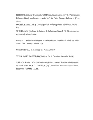 RIBEIRO, Luiz César de Queiroz e CARDOSO, Adauto Lúcio. (1974). “Planejamento
Urbano no Brasil: paradigmas e experiências”. São Paulo: Espaço e Debates, n. 37, ps.
77-89.
ROGERS, Richard. (2001). Cidades para um pequeno planeta. Barcelona: Gustavo
Gili.
SINDIFRANCA [Sindicato da Indústria de Calçados de Franca]. (2010). Mapeamento
do setor calçadista. Franca.
STIVALI, G. Prefeitos descumprem lei da informação. Folha de São Paulo, São Paulo,
4 mar. 2013. Caderno Ribeirão, p.C1.
UNESP CIÊNCIA. abril. (2012). São Paulo: UNESP.
VEIGA, José Eli da. (2005). Do Global ao Local. Campinas: Armazém do Ipê.
VILLAÇA, Flávio. (2005). Uma contribuição para a história do planejamento urbano
no Brasil. In: DÉAK, C.; SCHIFFER, S. (org.). O processo de urbanização no Brasil.
São Paulo: FUPAM e EDUSP.
 
