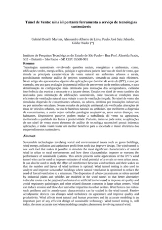 Túnel de Vento: uma importante ferramenta a serviço de tecnologias
sustentáveis
Gabriel Borelli Martins, Alessandro Alberto de Lima, Paulo José Saiz Jabardo,
Gilder Nader (*)
Instituto de Pesquisas Tecnológicas do Estado de São Paulo – Rua Prof. Almeida Prado,
532 – Butantã – São Paulo – SP, CEP: 05508-901
Resumo
Tecnologias sustentáveis envolvendo questões sociais, energéticas e ambientais, como,
edificações verdes, energia eólica, poluição e agricultura podem fazer uso de túnel de vento, que
simula as principais características do vento natural em ambientes urbanos e rurais,
possibilitando melhorar análise de projetos sustentáveis, tornando-os ainda mais eficientes.
Neste artigo são apresentadas algumas das aplicações que do túnel de vento do (IPT), como por
exemplo, seu uso para avaliação do potencial eólico de um terreno ou de trechos urbanos, e para
determinação da configuração mais otimizada para instalação dos aerogeradores, evitando
interferência das esteiras a montante e a jusante destes. Ensaios em túnel de vento também são
realizados para otimização de edificações sustentáveis, onde buscam-se condições mais
eficientes de ventilação natural para reduzir o uso de ventilação forçada. No túnel de vento são
simuladas dispersão de contaminantes urbanos, ou odores, emitidos por instalações industriais
ou por emissões veiculares. Nesses estudos de poluição ambiental, são verificadas alterações de
rotas de veículos urbanos, ou uso de barreiras naturais ou artificiais, que melhorem a dispersão
de contaminantes, e assim sejam evitadas patologias respiratórias, entre outras doenças, nos
habitantes. Dispositivos passivos podem mudar a turbulência do vento na agricultura,
melhorando a qualidade dos frutos e produtividade. Portanto, como se pode notar, as aplicações
de um túnel de vento como elemento de análise de tecnologia sustentável possui inúmeras
aplicações, e todas visam trazer um melhor benefício para a sociedade e maior eficiência dos
empreendimentos sustentáveis.
Abstract
Sustainable technologies involving social and environmental issues such as green buildings,
wind energy, pollution and agriculture profit from tools that improve design. The wind tunnel is
one such tool that makes it possible to simulate the most significant characteristics of natural
wind in urban or rural environments and how these characteristics improve or worsens the
performance of sustainable systems. This article presents some applications of the IPT’s wind
tunnel who can be used to improve estimates of wind potential of a terrain or even urban areas.
It can also be used to study the effect of interference between wind turbines and their wakes so
that the number and layout of wind turbines is optimal. Wind tunnel testing is also used to
analyze and improve sustainable buildings where natural ventilation is optimized to reduce the
need of forced ventilation to a minimum. The dispersion of urban contaminants or odors emitted
by industrial plants and vehicles are modeled in the wind tunnel so that better alternative
vehicular routes can be proposed and natural or artificial barriers used to improve air quality and
avoid respiratory pathologies and other related diseases common in large urban centers. Wind
can induce erosion and blow dust and other impurities to urban centers. Wind fences can reduce
such problems and its aerodynamic characteristics can be studied in the wind tunnel. Passive
aerodynamic devices can changes wind turbulence on agriculture and improve quality and
productivity. Wind affects most natural and human processes and its accurate modeling is an
important part of any efficient design of sustainable technology. Wind tunnel testing is, still
today, the most accurate tool when modeling complex phenomena involving natural wind.
 