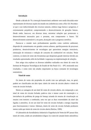 1. Introdução
Desde a década de 70 a interação homem/meio ambiente vem sendo discutida entre
representantes de diversas nações do mundo em conferências como a Rio+20. Percebeu-
se que o uso indiscriminado dos recursos naturais, embora traga fartura e progresso, é
extremamente prejudicial, comprometendo o desenvolvimento de gerações futuras.
Desde então, busca-se, em diversas áreas, encontrar soluções que promovam o
desenvolvimento necessário para o presente, sem comprometer o futuro. Tal
desenvolvimento sustentável é, em parte, alcançado com o progresso científico.
Passou-se a estudar mais profundamente questões como conforto ambiental,
dispersão de contaminantes em grandes centros urbanos, aperfeiçoamento de processos
produtivos, desenvolvimento de tecnologias que aproveitem energias renováveis,
otimização de estruturas e redução de consumo de combustível em veículos. Neste
contexto, os túneis de vento são ferramentas que despertam grande interesse devido aos
resultados apresentados além da facilidade e segurança na implementação de soluções.
Este artigo visa explorar os diversos trabalhos realizados nos túneis de vento do
Instituto de Pesquisas Tecnológicas do Estado de São Paulo S.A. – IPT, mostrando seus
resultados, e como estes são aliados importantes na busca constante de tecnologias
sustentáveis.
2. Túnel de vento
Os túneis de vento são projetados de acordo com sua aplicação, mas, no geral,
podem ser classificados em dois tipos: túneis de vento de circuito aberto e túneis de
vento de circuito fechado.
Dentre as vantagens de um túnel de vento de circuito aberto, em comparação a um
túnel de vento de circuito fechado, pode-se citar o menor custo de construção e a
inexistência do problema de purga de fumaça oriunda de ensaios de visualização ou
ensaios com motores a combustão, uma vez que as duas extremidades do túnel são
ligadas à atmosfera. Já em um túnel de vento de circuito fechado a energia requerida
para funcionamento é menor. Ademais, túneis de vento de circuito fechado produzem
menos ruído que túneis de vento de circuito aberto (Barlow, 1999).
O Laboratório de Aerodinâmica Industrial e Engenharia do Vento do IPT possui dois
túneis de vento, sendo um aerodinâmico (figura 1) e outro de camada limite atmosférica
 