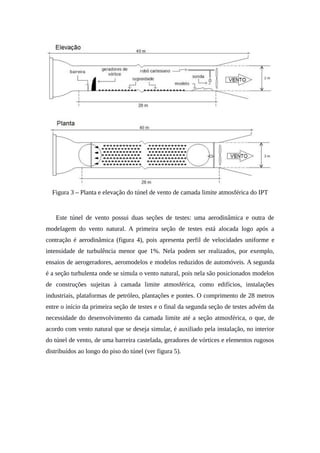 Figura 3 – Planta e elevação do túnel de vento de camada limite atmosférica do IPT
Este túnel de vento possui duas seções de testes: uma aerodinâmica e outra de
modelagem do vento natural. A primeira seção de testes está alocada logo após a
contração é aerodinâmica (figura 4), pois apresenta perfil de velocidades uniforme e
intensidade de turbulência menor que 1%. Nela podem ser realizados, por exemplo,
ensaios de aerogeradores, aeromodelos e modelos reduzidos de automóveis. A segunda
é a seção turbulenta onde se simula o vento natural, pois nela são posicionados modelos
de construções sujeitas à camada limite atmosférica, como edifícios, instalações
industriais, plataformas de petróleo, plantações e pontes. O comprimento de 28 metros
entre o início da primeira seção de testes e o final da segunda seção de testes advém da
necessidade do desenvolvimento da camada limite até a seção atmosférica, o que, de
acordo com vento natural que se deseja simular, é auxiliado pela instalação, no interior
do túnel de vento, de uma barreira castelada, geradores de vórtices e elementos rugosos
distribuídos ao longo do piso do túnel (ver figura 5).
 