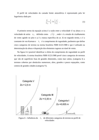O perfil de velocidades da camada limite atmosférica é representado pela lei
logarítmica dada por:
U
u❑
=
1
κ
.ln ⁡
(z
z0
) . (1)
O primeiro termo da equação acima é a razão entre a velocidade U na altura z e a
velocidade de atrito u❑ definida como √τ/ ρ , onde τ é a tensão de cisalhamento
do vento agindo no piso e ρ é a massa específica do ar. Já no segundo termo, κ é a
constante de von Karman e z0 é o comprimento de rugosidade, parâmetro que define
cinco categorias de terreno na norma brasileira NBR 6123:1988 e que é utilizado na
determinação da altura e disposição dos elementos rugosos no túnel de vento.
Na figura 6 é possível identificar o efeito do comprimento de rugosidade no perfil
de velocidades. A norma brasileira NBR 6123:1988 prevê cinco categorias de terrenos
que vão de superfícies lisas de grandes dimensões, como mar calmo, (categoria I) a
terrenos cobertos por obstáculos numerosos, altos, grandes e pouco espaçados, como
centros de grandes cidades (categoria V).
Figura 6 – Influência do z0 de diferentes categorias de terreno no perfil de
velocidades
 