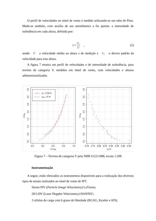 O perfil de velocidades no túnel de vento é medido utilizando-se um tubo de Pitot.
Mede-se também, com auxílio de um anemômetro a fio quente, a intensidade de
turbulência em cada altura, definida por:
I=
σU
́U
, (2)
sendo ́U a velocidade média na altura z de medição e σU o desvio padrão da
velocidade para esta altura.
A figura 7 mostra um perfil de velocidades e de intensidade de turbulência, para
terreno da categoria V, medidos em túnel de vento, com velocidades e alturas
adimensionalizadas.
Figura 7 – Terreno de categoria V pela NBR 6123:1988, escala 1:200
4. Instrumentação
A seguir, estão elencados os instrumentos disponíveis para a realização dos diversos
tipos de ensaio realizados no túnel de vento do IPT.
• Stereo PIV (Particle Image Velocimetry) LaVision;
• 2D LDV (Laser Doppler Velocimetry) DANTEC;
• 3 células de carga com 6 graus de liberdade (RUAG, Kystler e ATI);
 