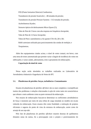 • FID (Flame Ionization Detector) Cambustion;
• Transdutores de pressão Scanivalve – 48 tomadas de pressão;
• Transdutores de pressão Pressure Systems – 512 tomadas de pressão;
• Acelerômetros Kystler;
• Sensores ópticos de deslocamento Micro Epson ( );
• Tubo de Pitot de 5 furos com alta resposta em frequência Aeroprobe;
• Tubo de Pitot de 12 furos Aeroprobe;
• Tubos de Pitot e anemômetros a fio quente CTA 1D, 2D e 3D;
• Robô cartesiano utilizado para posicionamento das sondas de medição; e
• Torquímetros.
Além dos equipamentos citados acima, o túnel de vento contará, em breve, com
uma mesa de testes automatizada que permite variar o ângulo de incidência do vento em
edificações; e variar calado, adernamento, trim e aproamento de embarcações.
5. Capacitação do túnel de vento
Nessa seção serão abordados os trabalhos realizados no Laboratório de
Aerodinâmica Industrial e Engenharia do Vento do IPT.
5.1. Plataformas de petróleo: forças, turbulência e Contaminantes
Ensaios de plataformas de petróleo off-shore são os mais completos e exemplificam
muitos dos problemas e soluções relacionados à ação do vento tanto em características
que afetam o meio ambiente como na parte estrutural da embarcação.
Nos ensaios de embarcações buscam-se determinar os coeficientes aerodinâmicos
de força e momento por meio de uma célula de carga instalada no modelo em escala
reduzida da embarcação. Esses ensaios têm como finalidade a realização de projetos
eficientes e seguros do ponto de vista da estrutura da embarcação, assim como do
arranjo de seu top-side.
Pelo fato de plataformas de petróleo off-shore estarem dezenas de quilômetros
distantes umas da outras, há a preocupação com o projeto e posicionamento do
 