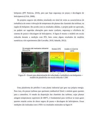 heliponto (IPT Notícias, 2010), para que haja segurança no pouso e decolagem de
helicópteros (CAA, 2008).
Os projetos seguros são obtidos simulando em túnel de vento as características de
turbulência do vento e elevação de temperatura de plumas das chaminés das turbinas, na
região do heliponto. De acordo com os resultados obtidos, o projeto pode ser aprovado,
ou podem ser sugeridas alterações para maior conforto, segurança e eficiência do
sistema de pouso e decolagem de helicópteros. A figura 8 mostra o modelo em escala
reduzida durante a medição com PIV, bem como alguns resultados de modelos
numéricos e de experimentos (De Carvalho, 2010, Jabardo, 2012).
Figura 8 – Ensaio para determinação de velocidade e turbulência em helipontos –
modelo de plataforma em escala reduzida 1:200.
Uma plataforma de petróleo é uma planta industrial que gera sua própria energia.
Para isso, ela possui turbinas que queimam combustível fóssil e emitem gases quentes
para a atmosfera. O estudo da disposição das chaminés das turbinas, cujas plumas
atingem temperaturas superiores de 400°C, é fundamental para verificar se esses gases
quentes estarão acima da altura segura de pouso e decolagem de helicópteros. Essas
medições são realizadas com o FID e os resultados mostrados na figura 9.
 