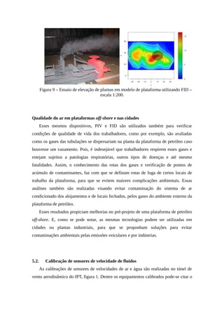 Figura 9 – Ensaio de elevação de plumas em modelo de plataforma utilizando FID –
escala 1:200.
Qualidade do ar em plataformas off-shore e nas cidades
Esses mesmos dispositivos, PIV e FID são utilizados também para verificar
condições de qualidade de vida dos trabalhadores, como por exemplo, são avaliadas
como os gases das tubulações se dispersariam na planta da plataforma de petróleo caso
houvesse um vazamento. Pois, é indesejável que trabalhadores respirem esses gases e
estejam sujeitos a patologias respiratórias, outros tipos de doenças e até mesmo
fatalidades. Assim, o conhecimento das rotas dos gases e verificação de pontos de
acúmulo de contaminantes, faz com que se definam rotas de fuga de certos locais de
trabalho da plataforma, para que se evitem maiores complicações ambientais. Essas
análises também são realizadas visando evitar contaminação do sistema de ar
condicionado dos alojamentos e de locais fechados, pelos gases do ambiente externo da
plataforma de petróleo.
Esses resultados propiciam melhorias no pré-projeto de uma plataforma de petróleo
off-shore. E, como se pode notar, as mesmas tecnologias podem ser utilizadas em
cidades ou plantas industriais, para que se proponham soluções para evitar
contaminações ambientais pelas emissões veiculares e por indústrias.
5.2. Calibração de sensores de velocidade de fluidos
As calibrações de sensores de velocidades de ar e água são realizadas no túnel de
vento aerodinâmico do IPT, figura 1. Dentre os equipamentos calibrados pode-se citar o
 