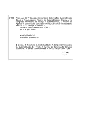 C4902 Anais Anais do 1° Congresso Internancional de Inovação e Sustentabilidade
Ciência e Tecnologia como Vertores da Sustentabilidade / Originou-se no
Congresso Internacional de Inovação e Sustentabilidade, 1; Iniciativa da
Agência de Comunicação Conversa Sustentável; Revista Sustentabilidade;
apoio da FATEC Tatuapé Victor Civita. –
São Paulo: Vespa Comunicação, 2013. –
344 p.: il, grafs e tabs.
978-85-67085-02-9
Referências bibliográficas.
1. Ciência. 2. Tecnologia. 3. Sustentabilidade. 4. Congresso Internacional
de Sustentabilidade, 1. I.Título. II. Agência de Comunicação Conversa
Sustentável. II. Revista Sustentabilidade. III. FATEC Tatuapé Victor Civita.
CDD 600
CDU 6
 