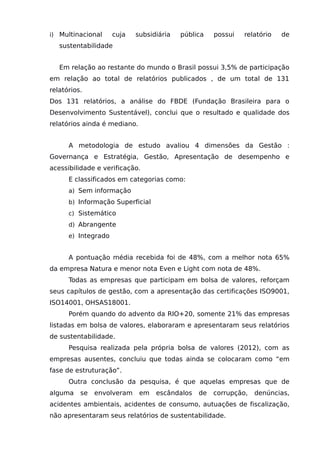 i) Multinacional cuja subsidiária pública possui relatório de
sustentabilidade
Em relação ao restante do mundo o Brasil possui 3,5% de participação
em relação ao total de relatórios publicados , de um total de 131
relatórios.
Dos 131 relatórios, a análise do FBDE (Fundação Brasileira para o
Desenvolvimento Sustentável), conclui que o resultado e qualidade dos
relatórios ainda é mediano.
A metodologia de estudo avaliou 4 dimensões da Gestão :
Governança e Estratégia, Gestão, Apresentação de desempenho e
acessibilidade e verificação.
E classificados em categorias como:
a) Sem informação
b) Informação Superficial
c) Sistemático
d) Abrangente
e) Integrado
A pontuação média recebida foi de 48%, com a melhor nota 65%
da empresa Natura e menor nota Even e Light com nota de 48%.
Todas as empresas que participam em bolsa de valores, reforçam
seus capítulos de gestão, com a apresentação das certificações ISO9001,
ISO14001, OHSAS18001.
Porém quando do advento da RIO+20, somente 21% das empresas
listadas em bolsa de valores, elaboraram e apresentaram seus relatórios
de sustentabilidade.
Pesquisa realizada pela própria bolsa de valores (2012), com as
empresas ausentes, concluiu que todas ainda se colocaram como “em
fase de estruturação”.
Outra conclusão da pesquisa, é que aquelas empresas que de
alguma se envolveram em escândalos de corrupção, denúncias,
acidentes ambientais, acidentes de consumo, autuações de fiscalização,
não apresentaram seus relatórios de sustentabilidade.
 