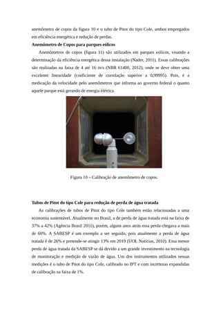 anemômetro de copos da figura 10 e o tubo de Pitot do tipo Cole, ambos empregados
em eficiência energética e redução de perdas.
Anemômetro de Copos para parques eólicos
Anemômetros de copos (figura 11) são utilizados em parques eólicos, visando a
determinação da eficiência energética dessa instalação (Nader, 2011). Essas calibrações
são realizadas na faixa de 4 até 16 m/s (NBR 61400, 2012), onde se deve obter uma
excelente linearidade (coeficiente de correlação superior a 0,99995). Pois, é a
medicação da velocidade pelo anemômetros que informa ao governo federal o quanto
aquele parque está gerando de energia elétrica.
Figura 10 – Calibração de anemômetro de copos.
Tubos de Pitot do tipo Cole para redução de perda de água tratada
As calibrações de tubos de Pitot do tipo Cole também estão relacionadas a uma
economia sustentável. Atualmente no Brasil, a de perda de água tratada está na faixa de
37% a 42% (Agência Brasil 2011), porém, alguns anos atrás essa perda chegava a mais
de 60%. A SABESP é um exemplo a ser seguido, pois atualmente a perda de água
tratada é de 26% e pretende-se atingir 13% em 2019 (UOL Notícias, 2010). Essa menor
perda de água tratada da SABESP se dá devido a um grande investimento na tecnologia
de monitoração e medição de vazão de água. Um dos instrumentos utilizados nessas
medições é o tubo de Pitot do tipo Cole, calibrado no IPT e com incertezas expandidas
de calibração na faixa de 1%.
 