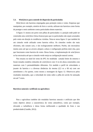 5.3. Wind fences para controle de dispersão de particulados
Wind fences são barreiras empregadas para proteção contra o vento. Empresas que
manipulam, por exemplo, minério de ferro e carvão, utilizam tais barreiras como forma
de proteger o meio ambiente contra particulados destes materiais.
A figura 11 mostra um porto com pilhas de particulados e a posição onde pode ser
construída uma wind fence (faixa branca) para que os particulados não sejam arrastados
pelo vento em direção ás residências vizinhas. Nota-se nessa figura 11 que também há
um cinturão verde utilizado como barreira eólica. Os cinturões verdes são mais
eficientes, não custam caro, e são ecologicamente melhores. Porém, são necessários
muitos anos até que as arvores atinjam a altura e configuração prefeita entre elas, para
que funcionem como barreira do vento. Dessa forma, a implementação de wind fences
se faz necessária até que o cinturão verde esteja na configuração natural correta.
Nos ensaios no túnel de vento do IPT, foi modelada camada limite do entorno e
foram testados modelos reduzidos de wind fences com 15 m de altura construídos com
materiais com 5 permeabilidades diferentes. Foi medido o perfil de velocidades a
jusante da barreira e a diversas distâncias da mesma (2,5 m a 60 m) com um
anemômetro a fio quente, como mostra a montagem da figura 12. Observa-se pelos
resultados mostrados, que a velocidade do vento sobre a pilha de carvão foi atenuada
em até 7 vezes.
Barreiras naturais e artificiais na agricultura
Para a agricultura também são estudadas barreiras naturais e artificiais que têm
como objetivo alterar a característica do vento atmosférico, como por exemplo,
elevando a turbulência e dessa forma melhorando a qualidade do fruto e sua
produtividade (Cataldo, 2012).
 