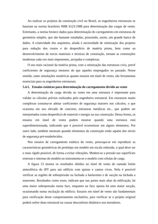 Ao realizar os projetos da construção civil no Brasil, os engenheiros estruturais se
baseiam na norma brasileira NBR 6123:1988 para determinação das cargas de vento.
Entretanto, a norma fornece dados para determinação do carregamento em estruturas de
geometria simples, que são bastante estudadas, possuindo, assim, um grande banco de
dados. A criatividade dos arquitetos, aliada à necessidade de otimização dos projetos
para redução dos custos e do desperdício de matéria prima, bem como ao
desenvolvimento de novos materiais e técnicas de construção, tornam as construções
modernas cada vez mais imponentes, arrojadas e complexas.
O uso mais racional da matéria prima, com a otimização das estruturas civis, prevê
coeficientes de segurança menores do que aqueles empregados no passado. Nesse
sentido, tanto simulações numéricas quanto ensaios em túnel de vento, são ferramentas
essenciais para os engenheiros estruturais.
5.4.1. Ensaios estáticos para determinação do carregamento devido ao vento
A determinação da carga devida ao vento em uma estrutura é importante para
validar os cálculos prévios realizados pelo engenheiro estrutural. Em estruturas muito
complexas costuma-se adotar coeficientes de segurança maiores nos cálculos, o que
ocasiona em uso elevado de concreto, estruturas metálicas etc., que podem ser
interpretados como desperdício de material e energia na sua construção. Dessa forma, os
ensaios em túnel de vento podem mostrar quando uma estrutura está
superdimensionada, indicando que é possível economizar em alguns elementos. Por
outro lado, também mostram quando elementos da construção estão aquém dos níveis
de segurança pré-estabelecidos.
Nos ensaios de carregamento estático do vento, preocupa-se em reproduzir as
características geométricas do protótipo em modelo em escala reduzida, o qual deve ser
o mais rígido possível, de forma a evitar vibrações. Medem-se a pressão nas superfícies
externas e internas do modelo ou instrumenta-se o modelo com células de carga.
A figura 13 mostra os resultados obtidos no túnel de vento de camada limite
atmosférica do IPT para um edifício com quinas e cantos vivos. Nela é possível
verificar as regiões de sobrepressão na fachada a barlavento e de sucção na fachada a
sotavento. Resultados como esses, indicam que nas partes mais altas da edificação, há
uma maior sobrepressão numa face, enquanto na face oposta há uma maior sucção,
ocasionando numa oscilação do edifício. Ensaios em túnel de vento são fundamentais
para verificação desse comportamento oscilatório, para verificar se o projeto original
poderá sofrer dano estrutural ou causar desconforto dinâmico nos moradores.
 