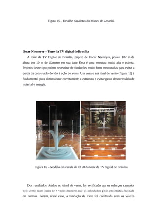 Figura 15 – Detalhe das aletas do Museu do Amanhã
Oscar Niemeyer – Torre da TV digital de Brasília
A torre da TV Digital de Brasília, projeto de Oscar Niemeyer, possui 182 m de
altura por 10 m de diâmetro em sua base. Essa é uma estrutura muito alta e esbelta.
Projetos desse tipo podem necessitar de fundações muito bem estruturadas para evitar a
queda da construção devido à ação do vento. Um ensaio em túnel de vento (figura 16) é
fundamental para dimensionar corretamente a estrutura e evitar gasto desnecessário de
material e energia.
Figura 16 – Modelo em escala de 1:150 da torre de TV digital de Brasília
Dos resultados obtidos no túnel de vento, foi verificado que os esforços causados
pelo vento eram cerca de 4 vezes menores que os calculados pelos projetistas, baseado
em normas. Porém, nesse caso, a fundação da torre foi construída com os valores
 