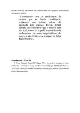 maiores, calculados previamente, pois, segundo Mario Terra, projetista estrutural (Pini
Web, artigo211608-1):
"Comparando com os coeficientes de
arrasto que eu havia considerado,
estávamos com valores acima [do
apontado pelo ensaio]. Porém, temos
sempre que considerar que o modelo tem
um acabamento na superfície que difere do
acabamento real, com irregularidades do
concreto etc. Então, essa margem de folga
foi necessária".
Arena Pantanal – Arena MT
A Arena Pantanal, Cuiabá-MT (figura 17), é um projeto premiado e busca
certificação Leadership in Energy and Environmental Design (LEED) [IPT Notícias
2012-2] que faz uso, por exemplo, de ventilação cruzada, para propiciar maior conforto
térmico dos espectadores.
 