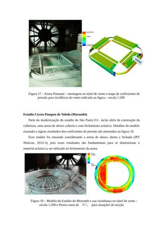 Figura 17 – Arena Pantanal – montagem no túnel de vento e mapa de coeficientes de
pressão para incidência do vento indicada na figura – escala 1:200
Estádio Cícero Pompeu de Toledo (Morumbi)
Parte da modernização do estádio do São Paulo F.C. inclui além da construção da
cobertura, uma arena de shows coberta e com fechamento acústico. Detalhes do modelo
ensaiado e alguns resultados dos coeficientes de pressão são mostrados na figura 18.
Esse estádio foi ensaiado considerando a arena de shows aberta e fechada (IPT
Notícias, 2012-3), pois esses resultados são fundamentais para se dimensionar o
material acústico a ser utilizado no fechamento da arena.
Figura 18 – Modelo do Estádio do Morumbi e sua vizinhança no túnel de vento –
escala 1:200 e Piores casos de ∆CP para situações de sucção
 