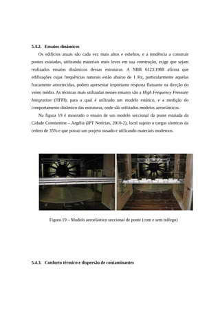 5.4.2. Ensaios dinâmicos
Os edifícios atuais são cada vez mais altos e esbeltos, e a tendência a construir
pontes estaiadas, utilizando materiais mais leves em sua construção, exige que sejam
realizados ensaios dinâmicos dessas estruturas. A NBR 6123:1988 afirma que
edificações cujas frequências naturais estão abaixo de 1 Hz, particularmente aquelas
fracamente amortecidas, podem apresentar importante resposta flutuante na direção do
vento médio. As técnicas mais utilizadas nesses ensaios são a High Frequency Pressure
Integration (HFPI), para a qual é utilizado um modelo estático, e a medição do
comportamento dinâmico das estruturas, onde são utilizados modelos aeroelásticos.
Na figura 19 é mostrado o ensaio de um modelo seccional da ponte estaiada da
Cidade Constantine – Argélia (IPT Notícias, 2010-2), local sujeito a cargas sísmicas da
ordem de 35% e que possui um projeto ousado e utilizando materiais modernos.
Figura 19 – Modelo aeroelástico seccional de ponte (com e sem tráfego)
5.4.3. Conforto térmico e dispersão de contaminantes
 