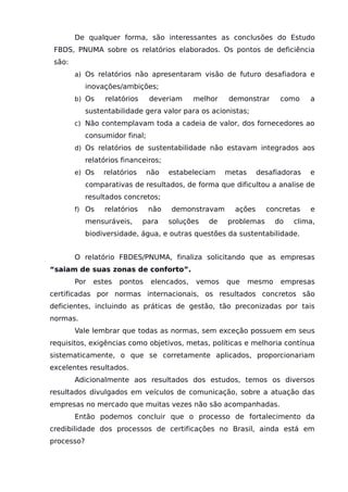 De qualquer forma, são interessantes as conclusões do Estudo
FBDS, PNUMA sobre os relatórios elaborados. Os pontos de deficiência
são:
a) Os relatórios não apresentaram visão de futuro desafiadora e
inovações/ambições;
b) Os relatórios deveriam melhor demonstrar como a
sustentabilidade gera valor para os acionistas;
c) Não contemplavam toda a cadeia de valor, dos fornecedores ao
consumidor final;
d) Os relatórios de sustentabilidade não estavam integrados aos
relatórios financeiros;
e) Os relatórios não estabeleciam metas desafiadoras e
comparativas de resultados, de forma que dificultou a analise de
resultados concretos;
f) Os relatórios não demonstravam ações concretas e
mensuráveis, para soluções de problemas do clima,
biodiversidade, água, e outras questões da sustentabilidade.
O relatório FBDES/PNUMA, finaliza solicitando que as empresas
“saiam de suas zonas de conforto”.
Por estes pontos elencados, vemos que mesmo empresas
certificadas por normas internacionais, os resultados concretos são
deficientes, incluindo as práticas de gestão, tão preconizadas por tais
normas.
Vale lembrar que todas as normas, sem exceção possuem em seus
requisitos, exigências como objetivos, metas, políticas e melhoria contínua
sistematicamente, o que se corretamente aplicados, proporcionariam
excelentes resultados.
Adicionalmente aos resultados dos estudos, temos os diversos
resultados divulgados em veículos de comunicação, sobre a atuação das
empresas no mercado que muitas vezes não são acompanhadas.
Então podemos concluir que o processo de fortalecimento da
credibilidade dos processos de certificações no Brasil, ainda está em
processo?
 