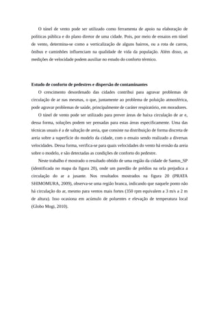 O túnel de vento pode ser utilizado como ferramenta de apoio na elaboração de
políticas pública e do plano diretor de uma cidade. Pois, por meio de ensaios em túnel
de vento, determina-se como a verticalização de alguns bairros, ou a rota de carros,
ônibus e caminhões influenciam na qualidade de vida da população. Além disso, as
medições de velocidade podem auxiliar no estudo do conforto térmico.
Estudo de conforto de pedestres e dispersão de contaminantes
O crescimento desordenado das cidades contribui para agravar problemas de
circulação de ar nas mesmas, o que, juntamente ao problema de poluição atmosférica,
pode agravar problemas de saúde, principalmente de caráter respiratório, em moradores.
O túnel de vento pode ser utilizado para prever áreas de baixa circulação de ar e,
dessa forma, soluções podem ser pensadas para estas áreas especificamente. Uma das
técnicas usuais é a de saltação de areia, que consiste na distribuição de forma discreta de
areia sobre a superfície do modelo da cidade, com o ensaio sendo realizado a diversas
velocidades. Dessa forma, verifica-se para quais velocidades do vento há erosão da areia
sobre o modelo, e são detectadas as condições de conforto do pedestre.
Neste trabalho é mostrado o resultado obtido de uma região da cidade de Santos_SP
(identificada no mapa da figura 20), onde um paredão de prédios na orla prejudica a
circulação do ar a jusante. Nos resultados mostrados na figura 20 (PRATA
SHIMOMURA, 2009), observa-se uma região branca, indicando que naquele ponto não
há circulação do ar, mesmo para ventos mais fortes (350 rpm equivalem a 3 m/s a 2 m
de altura). Isso ocasiona em acúmulo de poluentes e elevação de temperatura local
(Globo Mogi, 2010).
 
