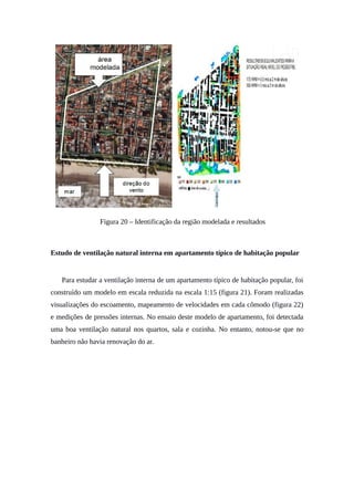 Figura 20 – Identificação da região modelada e resultados
Estudo de ventilação natural interna em apartamento típico de habitação popular
Para estudar a ventilação interna de um apartamento típico de habitação popular, foi
construído um modelo em escala reduzida na escala 1:15 (figura 21). Foram realizadas
visualizações do escoamento, mapeamento de velocidades em cada cômodo (figura 22)
e medições de pressões internas. No ensaio deste modelo de apartamento, foi detectada
uma boa ventilação natural nos quartos, sala e cozinha. No entanto, notou-se que no
banheiro não havia renovação do ar.
 