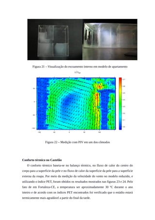Figura 21 – Visualização do escoamento interno em modelo de apartamento
Figura 22 – Medição com PIV em um dos cômodos
Conforto térmico no Castelão
O conforto térmico baseia-se no balanço térmico, no fluxo de calor do centro do
corpo para a superfície da pele e no fluxo de calor da superfície da pele para a superfície
externa da roupa. Por meio da medição da velocidade do vento no modelo reduzido, e
utilizando o índice PET, foram obtidos os resultados mostrados nas figuras 23 e 24. Pelo
fato de em Fortaleza-CE, a temperatura ser aproximadamente 30 ºC durante o ano
inteiro e de acordo com os índices PET encontrados foi verificado que o estádio estará
termicamente mais agradável a partir do final da tarde.
 