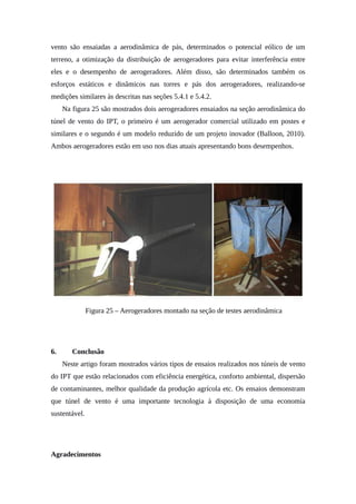 vento são ensaiadas a aerodinâmica de pás, determinados o potencial eólico de um
terreno, a otimização da distribuição de aerogeradores para evitar interferência entre
eles e o desempenho de aerogeradores. Além disso, são determinados também os
esforços estáticos e dinâmicos nas torres e pás dos aerogeradores, realizando-se
medições similares às descritas nas seções 5.4.1 e 5.4.2.
Na figura 25 são mostrados dois aerogeradores ensaiados na seção aerodinâmica do
túnel de vento do IPT, o primeiro é um aerogerador comercial utilizado em postes e
similares e o segundo é um modelo reduzido de um projeto inovador (Balloon, 2010).
Ambos aerogeradores estão em uso nos dias atuais apresentando bons desempenhos.
Figura 25 – Aerogeradores montado na seção de testes aerodinâmica
6. Conclusão
Neste artigo foram mostrados vários tipos de ensaios realizados nos túneis de vento
do IPT que estão relacionados com eficiência energética, conforto ambiental, dispersão
de contaminantes, melhor qualidade da produção agrícola etc. Os ensaios demonstram
que túnel de vento é uma importante tecnologia à disposição de uma economia
sustentável.
Agradecimentos
 