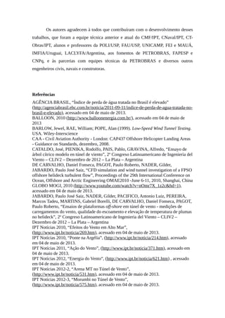 Os autores agradecem à todos que contribuíram com o desenvolvimento desses
trabalhos, que foram a equipe técnica anterior e atual do CMF/IPT, CNaval/IPT, CT-
Obras/IPT, alunos e professores da POLI/USP, FAU/USP, UNICAMP, FEI e MAUÁ,
IMFIA/Uruguai, LACLYFA/Argentina, aos fomentos de PETROBRAS, FAPESP e
CNPq, e às parcerias com equipes técnicas da PETROBRAS e diversos outros
engenheiros civis, navais e construtoras.
Referências
AGÊNCIA BRASIL, “Índice de perda de água tratada no Brasil é elevado”
(http://agenciabrasil.ebc.com.br/noticia/2011-09-11/indice-de-perda-de-agua-tratada-no-
brasil-e-elevado), acessado em 04 de maio de 2013.
BALLOON, 2010 (http://www.balloonenergia.com.br/), acessado em 04 de maio de
2013
BARLOW, Jewel, RAE, William; POPE, Alan (1999). Low-Speed Wind Tunnel Testing.
USA. Wiley-Interscience
CAA - Civil Aviation Authority - London: CAP437 Offshore Helicopter Landing Areas
- Guidance on Standards, dezembro, 2008.
CATALDO, José, PIENIKA, Rodolfo, PAIS, Pablo, GRAVINA, Alfredo, “Ensayo de
árbol cítrico modelo en túnel de viento”, 2º Congreso Latinoamericano de Ingenieria del
Viento – CLIV2 – Dezembro de 2012 – La Plata – Argentina
DE CARVALHO, Daniel Fonseca, PAGOT, Paulo Roberto, NADER, Gilder,
JABARDO, Paulo José Saiz, “CFD simulation and wind tunnel investigation of a FPSO
offshore helideck turbulent flow”, Proceedings of the 29th International Conference on
Ocean, Offshore and Arctic Engineering OMAE2010 -June 6-11, 2010, Shanghai, China
GLOBO MOGI, 2010 (http://www.youtube.com/watch?v=nOmr7X_1z2c&hd=1),
acessado em 04 de maio de 2013.
JABARDO, Paulo José Saiz, NADER, Gilder, PACIFICO, Antonio Luiz, PEREIRA,
Marcos Tadeu, MARTINS, Gabriel Borelli, DE CARVALHO, Daniel Fonseca, PAGOT,
Paulo Roberto, “Ensaios de plataformas off-shore em túnel de vento - medições de
carregamentos do vento, qualidade do escoamento e elevação de temperatura de plumas
no helideck”, 2º Congreso Latinoamericano de Ingenieria del Viento – CLIV2 –
Dezembro de 2012 – La Plata – Argentina
IPT Notícias 2010, “Efeitos do Vento em Alto Mar”,
(http://www.ipt.br/noticia/269.htm), acessado em 04 de maio de 2013.
IPT Notícias 2010, “Ponte na Argélia”, (http://www.ipt.br/noticia/214.htm), acessado
em 04 de maio de 2013.
IPT Notícias 2011, “Ação do Vento”, (http://www.ipt.br/noticia/371.htm), acessado em
04 de maio de 2013.
IPT Notícias 2012, “Energia do Vento”, (http://www.ipt.br/noticia/621.htm) , acessado
em 04 de maio de 2013.
IPT Notícias 2012-2, “Arena MT no Túnel de Vento”,
(http://www.ipt.br/noticia/531.htm), acessado em 04 de maio de 2013.
IPT Notícias 2012-3, “Morumbi no Túnel de Vento”,
(http://www.ipt.br/noticia/575.htm), acessado em 04 de maio de 2013.
 