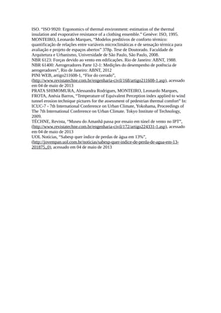 ISO. “ISO 9920: Ergonomics of thermal environment: estimation of the thermal
insulation and evaporative resistance of a clothing ensemble.” Genève: ISO, 1995.
MONTEIRO, Leonardo Marques, “Modelos preditivos de conforto térmico:
quantificação de relações entre variáveis microclimáticas e de sensação térmica para
avaliação e projeto de espaços abertos” 378p. Tese de Doutorado. Faculdade de
Arquitetura e Urbanismo, Universidade de São Paulo, São Paulo, 2008.
NBR 6123: Forças devido ao vento em edificações. Rio de Janeiro: ABNT, 1988.
NBR 61400: Aerogeradores Parte 12-1: Medições do desempenho de potência de
aerogeradores”, Rio de Janeiro: ABNT, 2012
PINI WEB, artigo211608-1, “Flor do cerrado”,
(http://www.revistatechne.com.br/engenharia-civil/168/artigo211608-1.asp), acessado
em 04 de maio de 2013
PRATA SHIMOMURA, Alessandra Rodrigues, MONTEIRO, Leonardo Marques,
FROTA, Anésia Barros, “Temperature of Equivalent Perception index applied to wind
tunnel erosion technique pictures for the assessment of pedestrian thermal comfort” In:
ICUC-7 - 7th International Conference on Urban Climate, Yokohama, Proceedings of
The 7th International Conference on Urban Climate. Tokyo Institute of Technology,
2009.
TÉCHNE, Revista, “Museu do Amanhã passa por ensaio em túnel de vento no IPT”,
(http://www.revistatechne.com.br/engenharia-civil/172/artigo224331-1.asp), acessado
em 04 de maio de 2013
UOL Notícias, “Sabesp quer índice de perdas de água em 13%”,
(http://jovempan.uol.com.br/noticias/sabesp-quer-indice-de-perda-de-agua-em-13-
201875,,0), acessado em 04 de maio de 2013
 