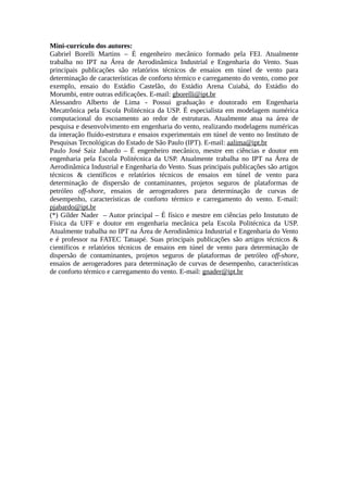 Mini-currículo dos autores:
Gabriel Borelli Martins – É engenheiro mecânico formado pela FEI. Atualmente
trabalha no IPT na Área de Aerodinâmica Industrial e Engenharia do Vento. Suas
principais publicações são relatórios técnicos de ensaios em túnel de vento para
determinação de características de conforto térmico e carregamento do vento, como por
exemplo, ensaio do Estádio Castelão, do Estádio Arena Cuiabá, do Estádio do
Morumbi, entre outras edificações. E-mail: gborelli@ipt.br
Alessandro Alberto de Lima - Possui graduação e doutorado em Engenharia
Mecatrônica pela Escola Politécnica da USP. É especialista em modelagem numérica
computacional do escoamento ao redor de estruturas. Atualmente atua na área de
pesquisa e desenvolvimento em engenharia do vento, realizando modelagens numéricas
da interação fluido-estrutura e ensaios experimentais em túnel de vento no Instituto de
Pesquisas Tecnológicas do Estado de São Paulo (IPT). E-mail: aalima@ipt.br
Paulo José Saiz Jabardo – É engenheiro mecânico, mestre em ciências e doutor em
engenharia pela Escola Politécnica da USP. Atualmente trabalha no IPT na Área de
Aerodinâmica Industrial e Engenharia do Vento. Suas principais publicações são artigos
técnicos & científicos e relatórios técnicos de ensaios em túnel de vento para
determinação de dispersão de contaminantes, projetos seguros de plataformas de
petróleo off-shore, ensaios de aerogeradores para determinação de curvas de
desempenho, características de conforto térmico e carregamento do vento. E-mail:
pjabardo@ipt.br
(*) Gilder Nader – Autor principal – É físico e mestre em ciências pelo Instututo de
Física da UFF e doutor em engenharia mecânica pela Escola Politécnica da USP.
Atualmente trabalha no IPT na Área de Aerodinâmica Industrial e Engenharia do Vento
e é professor na FATEC Tatuapé. Suas principais publicações são artigos técnicos &
científicos e relatórios técnicos de ensaios em túnel de vento para determinação de
dispersão de contaminantes, projetos seguros de plataformas de petróleo off-shore,
ensaios de aerogeradores para determinação de curvas de desempenho, características
de conforto térmico e carregamento do vento. E-mail: gnader@ipt.br
 