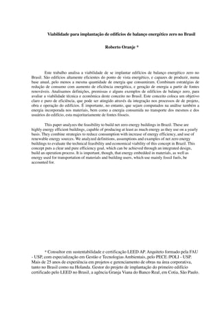 Viabilidade para implantação de edifícios de balanço energético zero no Brasil
Roberto Oranje *
Este trabalho analisa a viabilidade de se implantar edifícios de balanço energético zero no
Brasil. São edifícios altamente eficientes do ponto de vista energético, e capazes de produzir, numa
base anual, pelo menos a mesma quantidade de energia que consumiram. Combinam estratégias de
redução de consumo com aumento de eficiência energética, e geração de energia a partir de fontes
renováveis. Analisamos definições, premissas e alguns exemplos de edifícios de balanço zero, para
avaliar a viabilidade técnica e econômica deste conceito no Brasil. Este conceito coloca um objetivo
claro e puro de eficiência, que pode ser atingido através da integração nos processos de de projeto,
obra e operação do edifícios. É importante, no entanto, que sejam computados na análise também a
energia incorporada nos materiais, bem como a energia consumida no transporte dos mesmos e dos
usuários do edifício, esta majoritariamente de fontes fósseis.
This paper analyzes the feasibility to build net zero energy buildings in Brazil. These are
highly energy efficient buildings, capable of producing at least as much energy as they use on a yearly
basis. They combine strategies to reduce consumption with increase of energy efficiency, and use of
renewable energy sources. We analyzed definitions, assumptions and examples of net zero energy
buildings to evaluate the technical feasibility and economical viability of this concept in Brazil. This
concept puts a clear and pure efficiency goal, which can be achieved through an integrated design,
build an operation process. It is important, though, that energy embedded in materials, as well as
energy used for transportation of materials and building users, which use mainly fossil fuels, be
accounted for.
* Consultor em sustentabilidade e certificação LEED AP. Arquiteto formado pela FAU
- USP, com especialização em Gestão e Tecnologias Ambientais, pelo PECE /POLI - USP.
Mais de 25 anos de experiência em projetos e gerenciamento de obras na área corporativa,
tanto no Brasil como na Holanda. Gestor do projeto de implantação do primeiro edifício
certificado pelo LEED no Brasil, a agência Granja Viana do Banco Real, em Cotia, São Paulo.
 